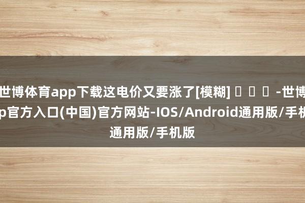 世博体育app下载这电价又要涨了[模糊] ​​​-世博app官方入口(中国)官方网站-IOS/Android通用版/手机版