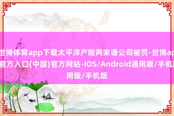 世博体育app下载太平洋产险两家谱公司被罚-世博app官方入口(中国)官方网站-IOS/Android通用版/手机版