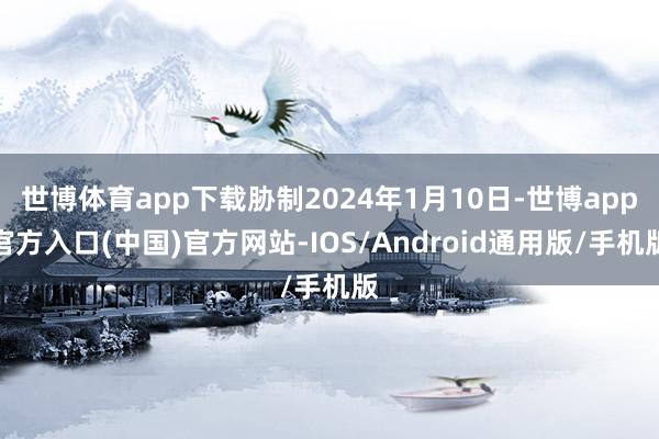 世博体育app下载胁制2024年1月10日-世博app官方入口(中国)官方网站-IOS/Android通用版/手机版