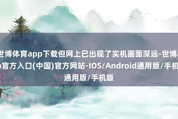 世博体育app下载但网上已出现了实机画面深远-世博app官方入口(中国)官方网站-IOS/Android通用版/手机版