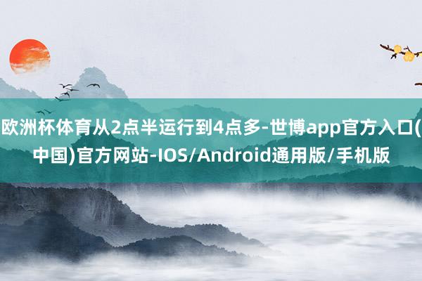 欧洲杯体育从2点半运行到4点多-世博app官方入口(中国)官方网站-IOS/Android通用版/手机版