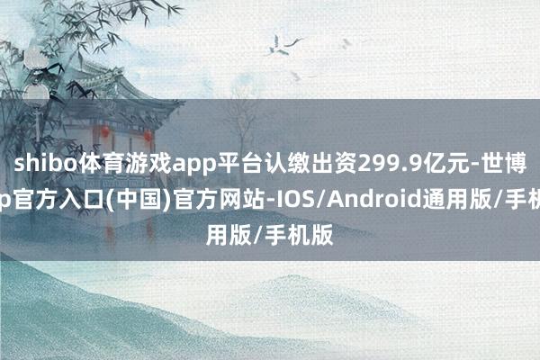 shibo体育游戏app平台认缴出资299.9亿元-世博app官方入口(中国)官方网站-IOS/Android通用版/手机版