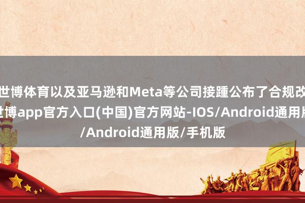 世博体育以及亚马逊和Meta等公司接踵公布了合规改换细节-世博app官方入口(中国)官方网站-IOS/Android通用版/手机版