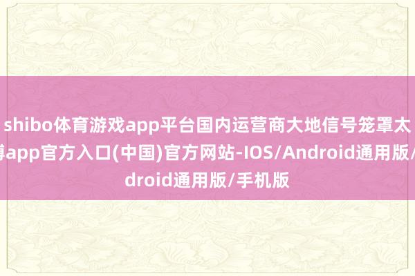 shibo体育游戏app平台国内运营商大地信号笼罩太好-世博app官方入口(中国)官方网站-IOS/Android通用版/手机版