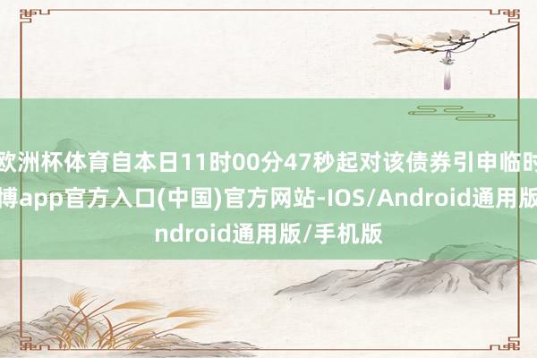 欧洲杯体育自本日11时00分47秒起对该债券引申临时停牌-世博app官方入口(中国)官方网站-IOS/Android通用版/手机版