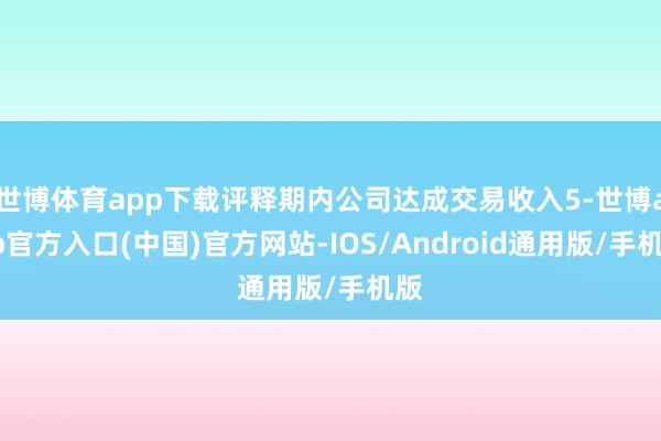 世博体育app下载评释期内公司达成交易收入5-世博app官方入口(中国)官方网站-IOS/Android通用版/手机版