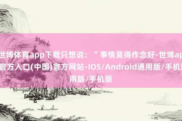 世博体育app下载只想说：＂事情莫得作念好-世博app官方入口(中国)官方网站-IOS/Android通用版/手机版