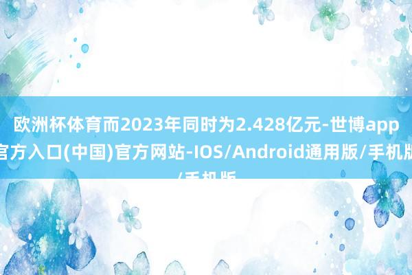 欧洲杯体育而2023年同时为2.428亿元-世博app官方入口(中国)官方网站-IOS/Android通用版/手机版