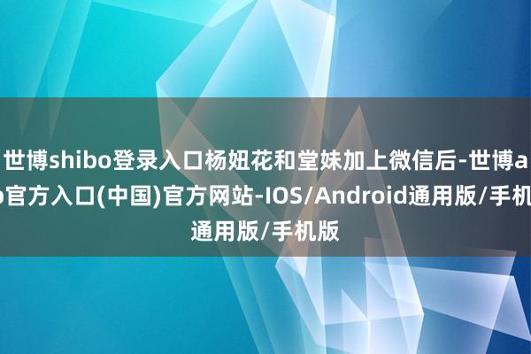 世博shibo登录入口杨妞花和堂妹加上微信后-世博app官方入口(中国)官方网站-IOS/Android通用版/手机版