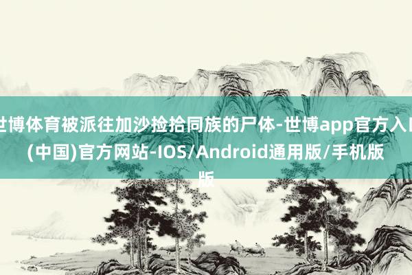 世博体育被派往加沙捡拾同族的尸体-世博app官方入口(中国)官方网站-IOS/Android通用版/手机版