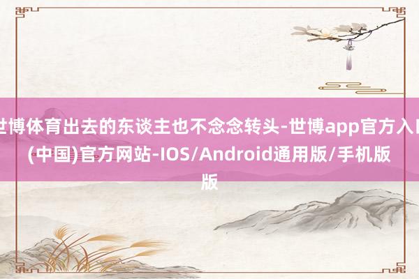世博体育出去的东谈主也不念念转头-世博app官方入口(中国)官方网站-IOS/Android通用版/手机版