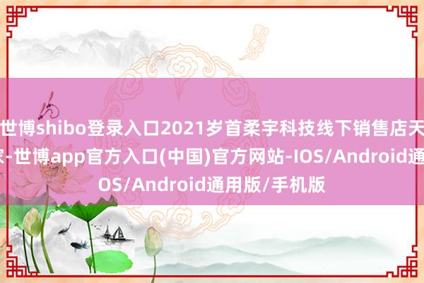 世博shibo登录入口2021岁首柔宇科技线下销售店天下共有326家-世博app官方入口(中国)官方网站-IOS/Android通用版/手机版