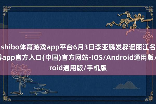 shibo体育游戏app平台6月3日李亚鹏发辟谣丽江名堂-世博app官方入口(中国)官方网站-IOS/Android通用版/手机版