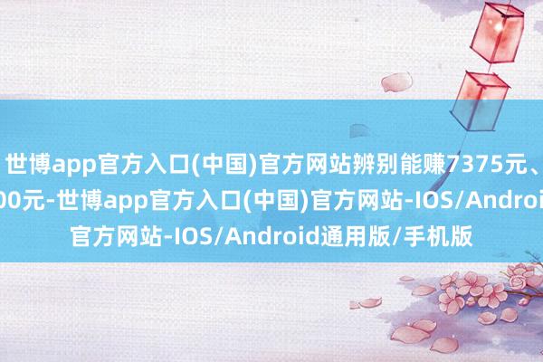 世博app官方入口(中国)官方网站辨别能赚7375元、24425元、22200元-世博app官方入口(中国)官方网站-IOS/Android通用版/手机版