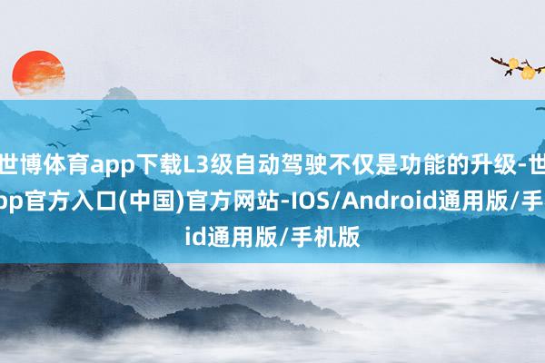 世博体育app下载L3级自动驾驶不仅是功能的升级-世博app官方入口(中国)官方网站-IOS/Android通用版/手机版
