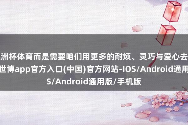 欧洲杯体育而是需要咱们用更多的耐烦、灵巧与爱心去结伴的范围-世博app官方入口(中国)官方网站-IOS/Android通用版/手机版