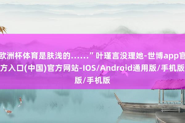 欧洲杯体育是肤浅的……”叶瑾言没理她-世博app官方入口(中国)官方网站-IOS/Android通用版/手机版