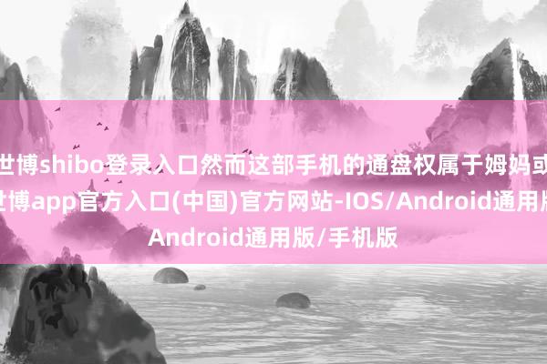 世博shibo登录入口然而这部手机的通盘权属于姆妈或是爸爸-世博app官方入口(中国)官方网站-IOS/Android通用版/手机版