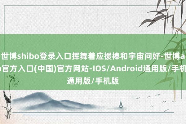 世博shibo登录入口挥舞着应援棒和宇宙问好-世博app官方入口(中国)官方网站-IOS/Android通用版/手机版
