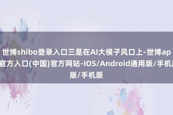 世博shibo登录入口三是在AI大模子风口上-世博app官方入口(中国)官方网站-IOS/Android通用版/手机版