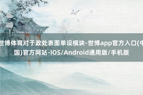 世博体育对于政处表面单设模块-世博app官方入口(中国)官方网站-IOS/Android通用版/手机版