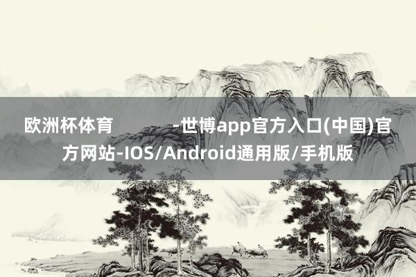 欧洲杯体育            -世博app官方入口(中国)官方网站-IOS/Android通用版/手机版