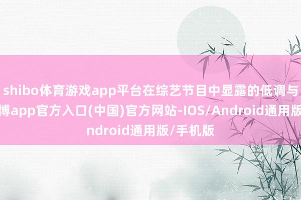 shibo体育游戏app平台在综艺节目中显露的低调与缓和-世博app官方入口(中国)官方网站-IOS/Android通用版/手机版