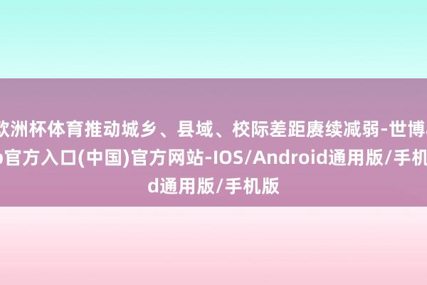 欧洲杯体育推动城乡、县域、校际差距赓续减弱-世博app官方入口(中国)官方网站-IOS/Android通用版/手机版