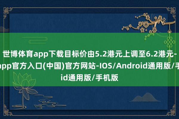 世博体育app下载目标价由5.2港元上调至6.2港元-世博app官方入口(中国)官方网站-IOS/Android通用版/手机版