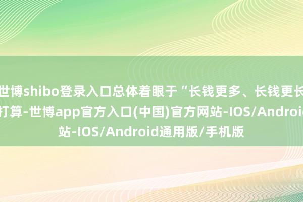 世博shibo登录入口总体着眼于“长钱更多、长钱更长、酬劳更优”的打算-世博app官方入口(中国)官方网站-IOS/Android通用版/手机版