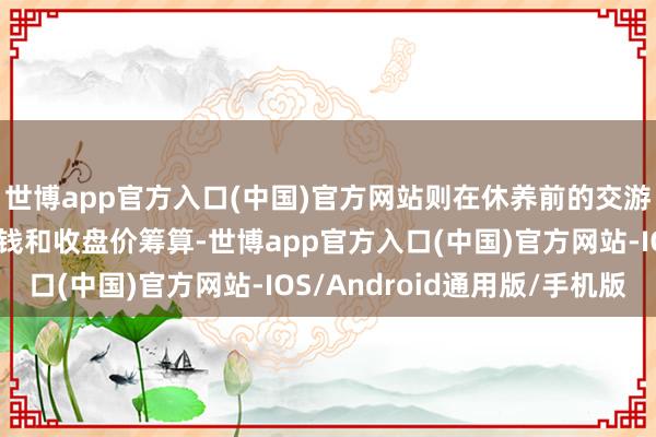 世博app官方入口(中国)官方网站则在休养前的交游日按休养前的转股价钱和收盘价筹算-世博app官方入口(中国)官方网站-IOS/Android通用版/手机版
