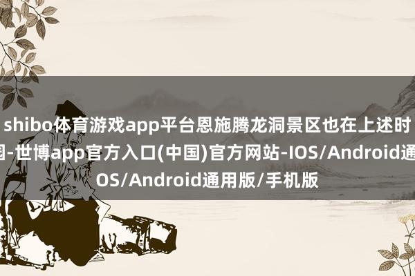shibo体育游戏app平台恩施腾龙洞景区也在上述时刻段临时闭园-世博app官方入口(中国)官方网站-IOS/Android通用版/手机版