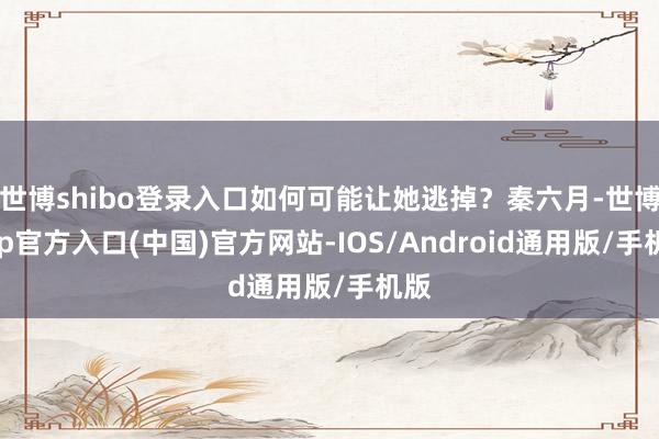 世博shibo登录入口如何可能让她逃掉？秦六月-世博app官方入口(中国)官方网站-IOS/Android通用版/手机版