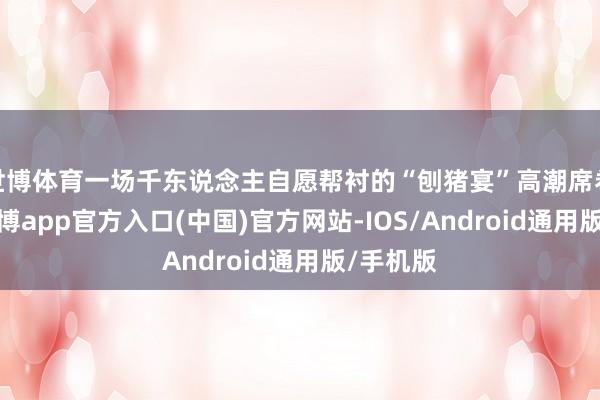 世博体育一场千东说念主自愿帮衬的“刨猪宴”高潮席卷全网-世博app官方入口(中国)官方网站-IOS/Android通用版/手机版