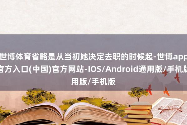 世博体育省略是从当初她决定去职的时候起-世博app官方入口(中国)官方网站-IOS/Android通用版/手机版