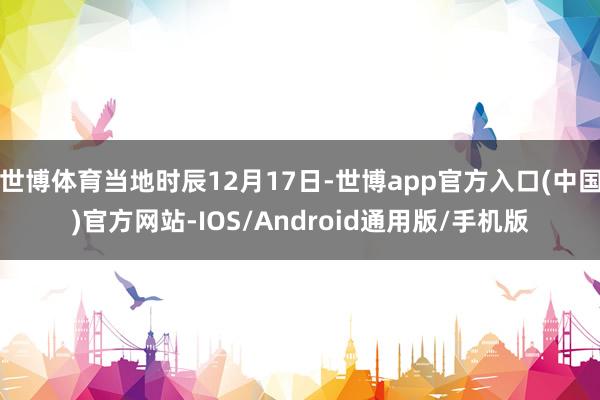 世博体育当地时辰12月17日-世博app官方入口(中国)官方网站-IOS/Android通用版/手机版