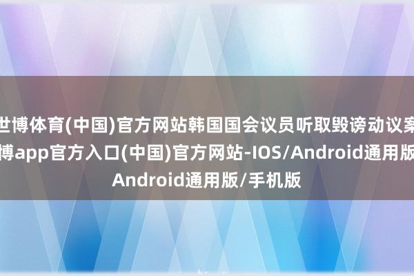世博体育(中国)官方网站韩国国会议员听取毁谤动议案评释-世博app官方入口(中国)官方网站-IOS/Android通用版/手机版