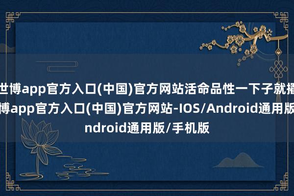世博app官方入口(中国)官方网站活命品性一下子就擢升了-世博app官方入口(中国)官方网站-IOS/Android通用版/手机版