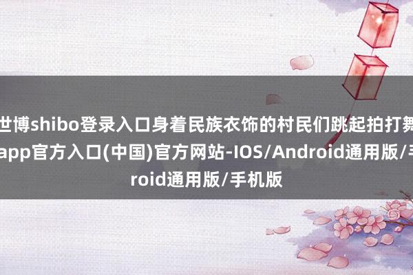 世博shibo登录入口身着民族衣饰的村民们跳起拍打舞-世博app官方入口(中国)官方网站-IOS/Android通用版/手机版