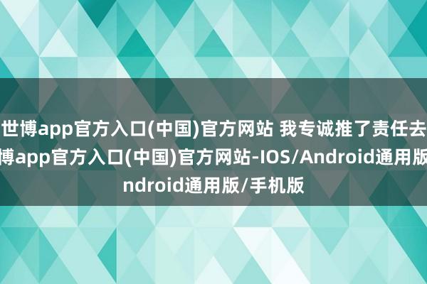 世博app官方入口(中国)官方网站 我专诚推了责任去插足-世博app官方入口(中国)官方网站-IOS/Android通用版/手机版
