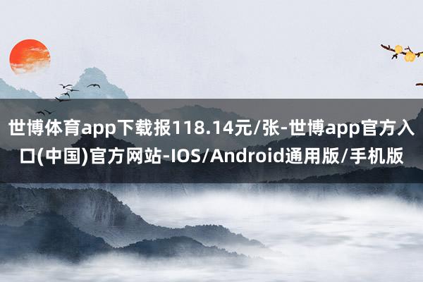 世博体育app下载报118.14元/张-世博app官方入口(中国)官方网站-IOS/Android通用版/手机版