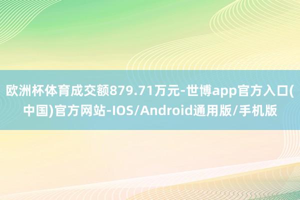 欧洲杯体育成交额879.71万元-世博app官方入口(中国)官方网站-IOS/Android通用版/手机版