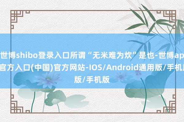 世博shibo登录入口所谓“无米难为炊”是也-世博app官方入口(中国)官方网站-IOS/Android通用版/手机版