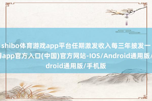 shibo体育游戏app平台任期激发收入每三年披发一次-世博app官方入口(中国)官方网站-IOS/Android通用版/手机版