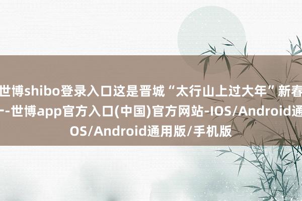 世博shibo登录入口这是晋城“太行山上过大年”新春系列活动之一-世博app官方入口(中国)官方网站-IOS/Android通用版/手机版