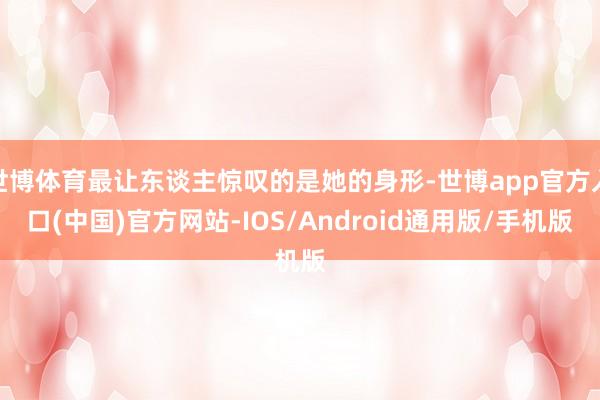 世博体育最让东谈主惊叹的是她的身形-世博app官方入口(中国)官方网站-IOS/Android通用版/手机版