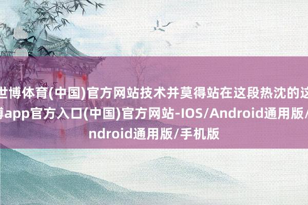 世博体育(中国)官方网站技术并莫得站在这段热沈的这边-世博app官方入口(中国)官方网站-IOS/Android通用版/手机版