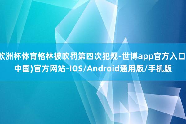 欧洲杯体育格林被吹罚第四次犯规-世博app官方入口(中国)官方网站-IOS/Android通用版/手机版