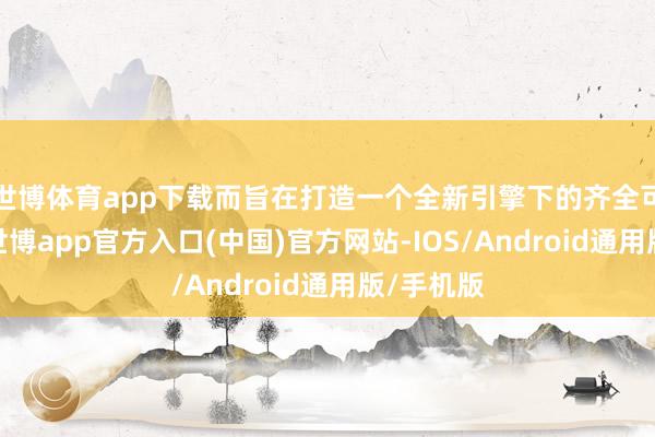 世博体育app下载而旨在打造一个全新引擎下的齐全可玩版块-世博app官方入口(中国)官方网站-IOS/Android通用版/手机版