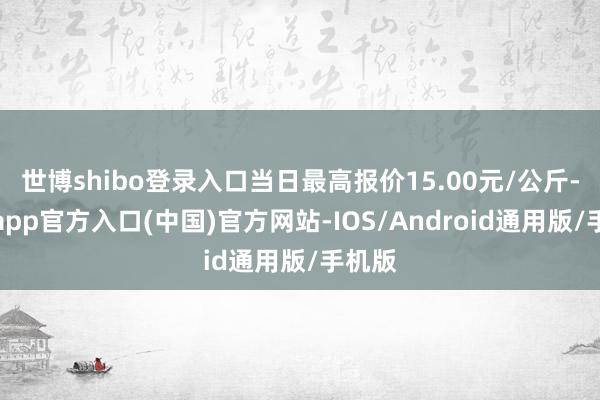 世博shibo登录入口当日最高报价15.00元/公斤-世博app官方入口(中国)官方网站-IOS/Android通用版/手机版